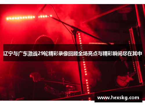 辽宁与广东激战29轮精彩录像回顾全场亮点与精彩瞬间尽在其中